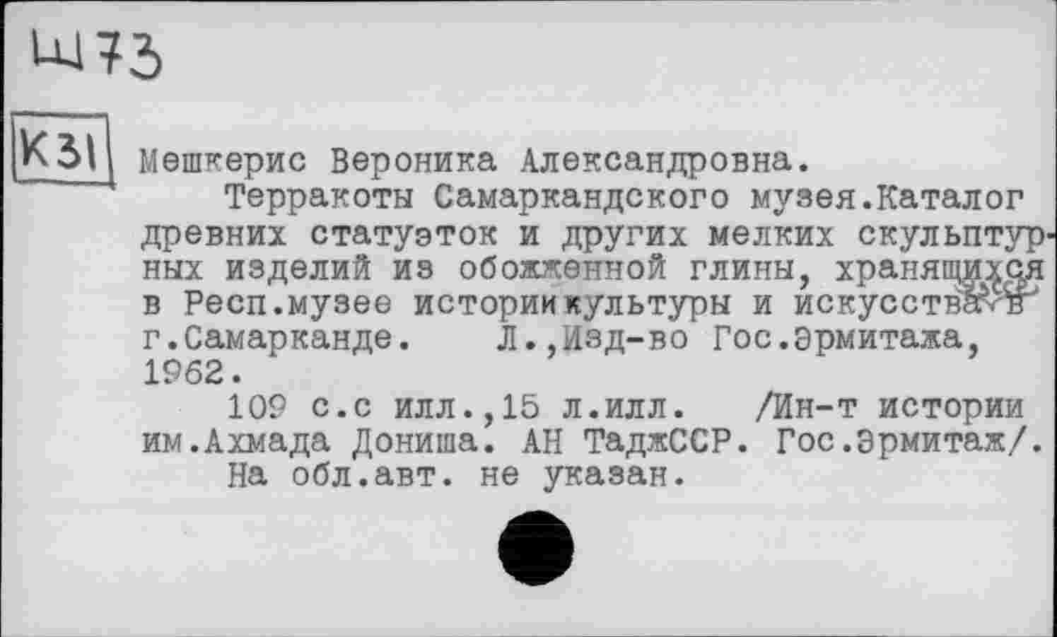 ﻿К 51 мешкерис Вероника Александровна.
Терракоты Самаркандского музея.Каталог древних статуэток и других мелких скульптур' ных изделий из обожженной глины, хранящих^ в Респ.музее истории культуры и искусствами г.Самарканде.	Л.,Изд-во Гос.эрмитажа,
1962.
109 с.с илл.,15 л.илл.	/Ин-т истории
им.Ахмада Дониша. АН ТаджССР. Гос.Эрмитаж/.
На обл.авт. не указан.